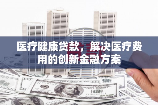 铁西医疗健康贷款，解决医疗费用的创新金融方案