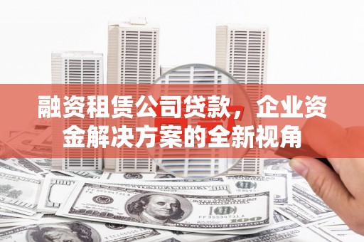 铁西融资租赁公司贷款，企业资金解决方案的全新视角