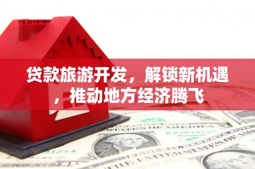 铁西贷款旅游开发，解锁新机遇，推动地方经济腾飞